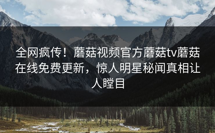 全网疯传！蘑菇视频官方蘑菇tv蘑菇在线免费更新，惊人明星秘闻真相让人瞠目