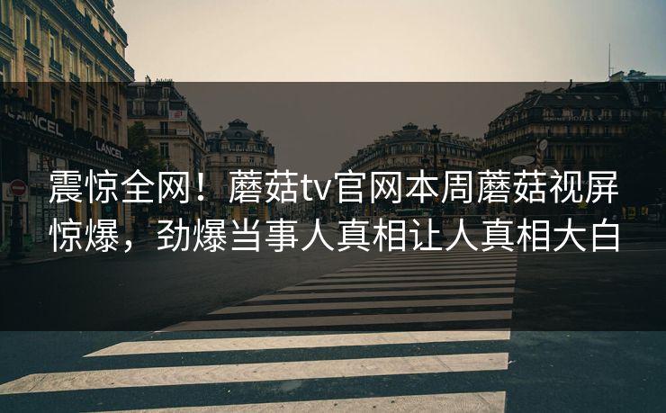 震惊全网！蘑菇tv官网本周蘑菇视屏惊爆，劲爆当事人真相让人真相大白