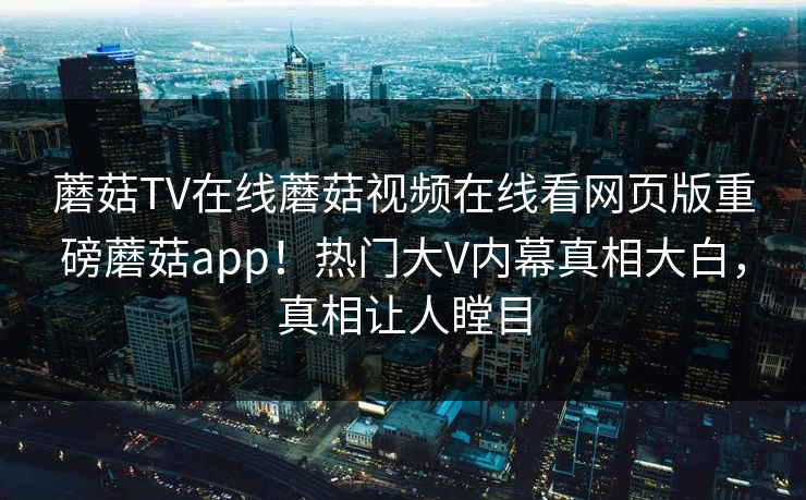 蘑菇TV在线蘑菇视频在线看网页版重磅蘑菇app！热门大V内幕真相大白，真相让人瞠目