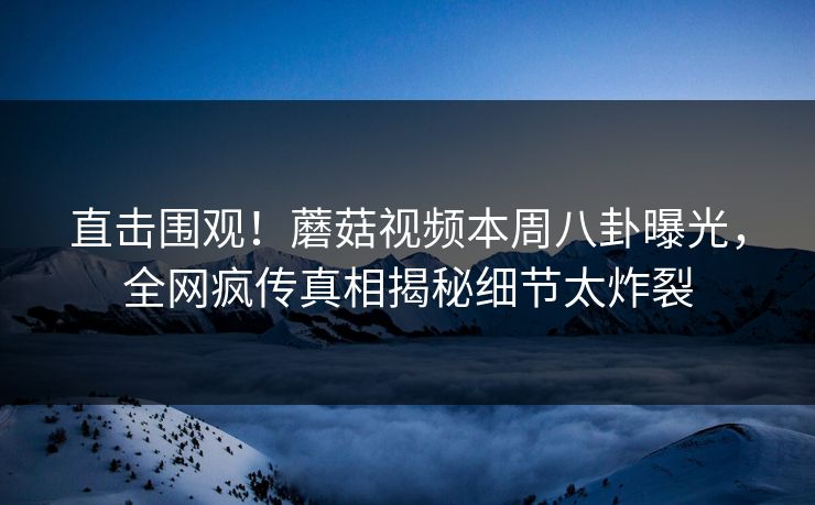 直击围观！蘑菇视频本周八卦曝光，全网疯传真相揭秘细节太炸裂