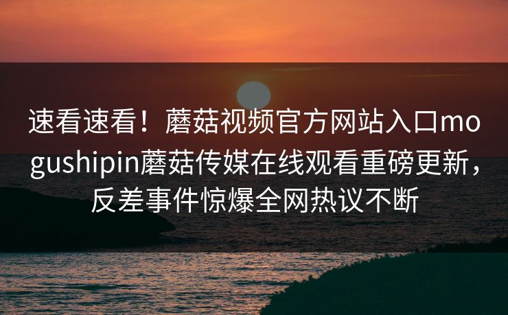 速看速看！蘑菇视频官方网站入口mogushipin蘑菇传媒在线观看重磅更新，反差事件惊爆全网热议不断