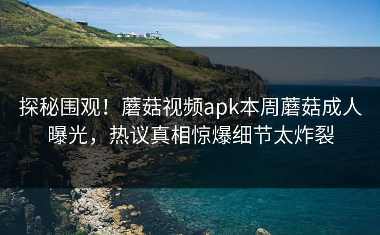 探秘围观！蘑菇视频apk本周蘑菇成人曝光，热议真相惊爆细节太炸裂