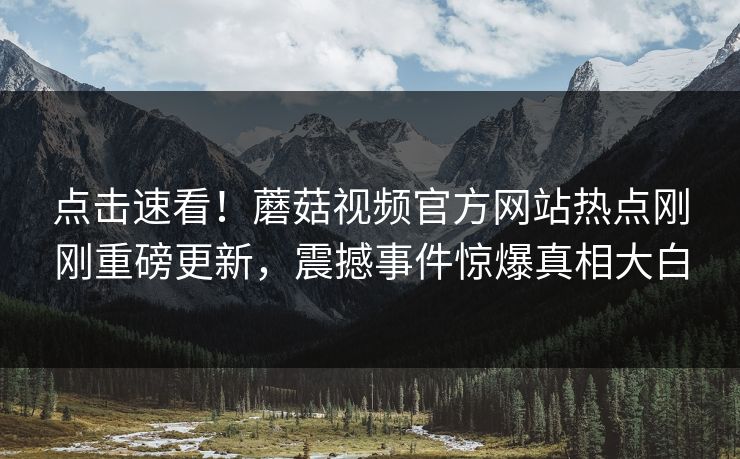 点击速看！蘑菇视频官方网站热点刚刚重磅更新，震撼事件惊爆真相大白