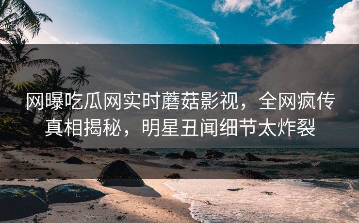 网曝吃瓜网实时蘑菇影视，全网疯传真相揭秘，明星丑闻细节太炸裂