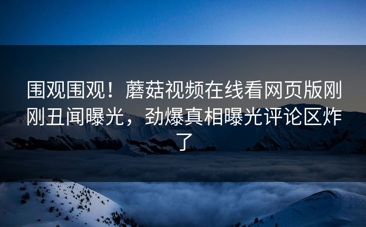 围观围观！蘑菇视频在线看网页版刚刚丑闻曝光，劲爆真相曝光评论区炸了