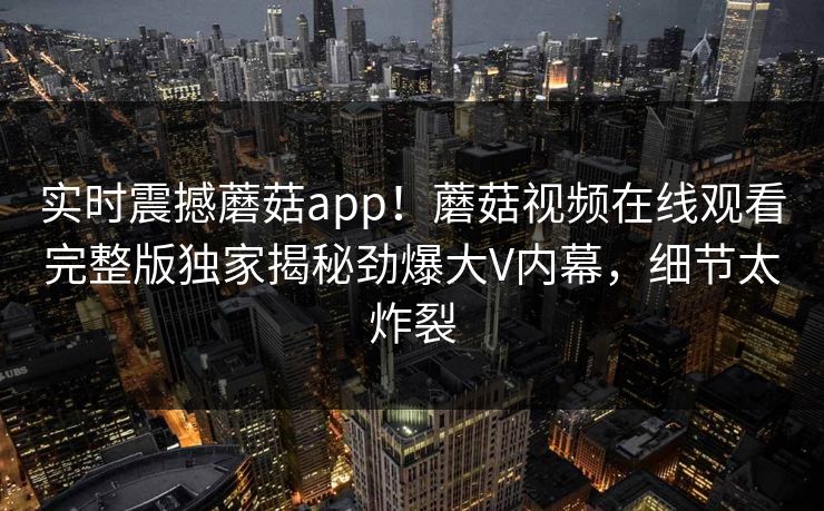 实时震撼蘑菇app！蘑菇视频在线观看完整版独家揭秘劲爆大V内幕，细节太炸裂