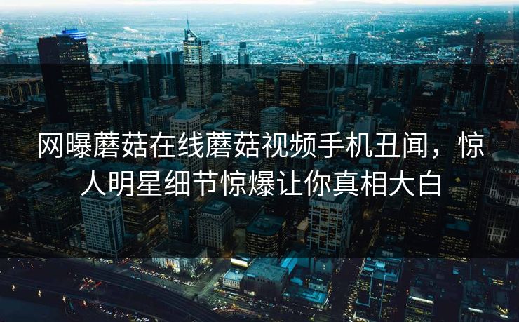 网曝蘑菇在线蘑菇视频手机丑闻，惊人明星细节惊爆让你真相大白
