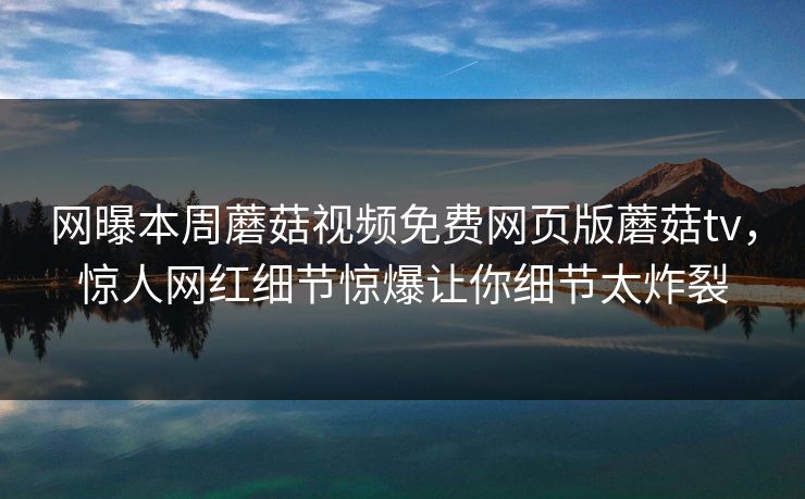 网曝本周蘑菇视频免费网页版蘑菇tv，惊人网红细节惊爆让你细节太炸裂