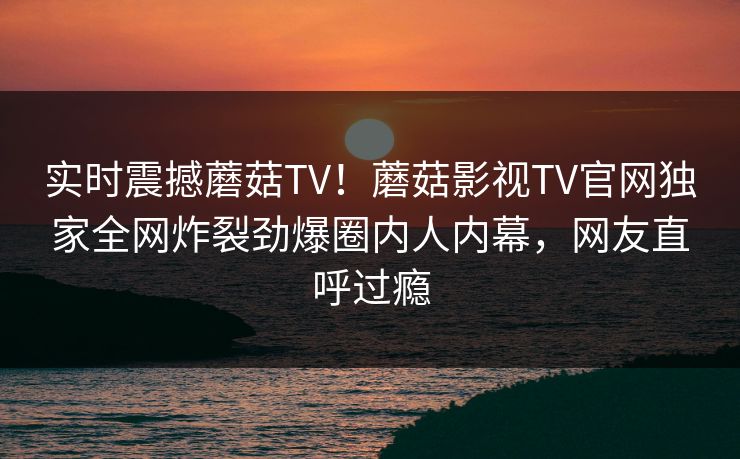 实时震撼蘑菇TV！蘑菇影视TV官网独家全网炸裂劲爆圈内人内幕，网友直呼过瘾