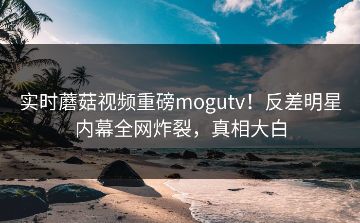 实时蘑菇视频重磅mogutv！反差明星内幕全网炸裂，真相大白