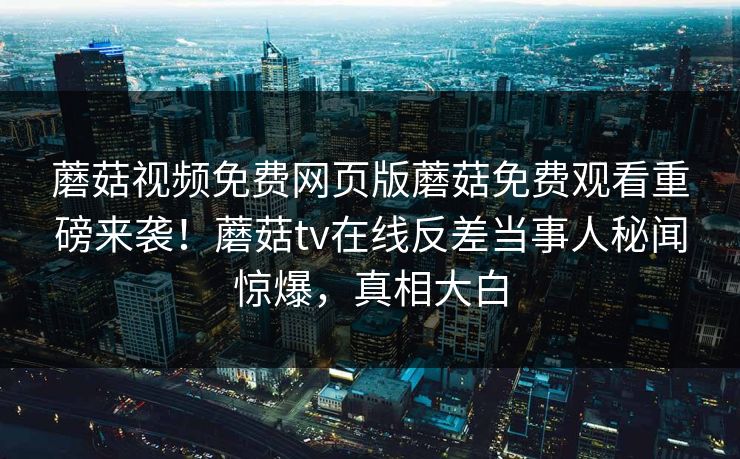 蘑菇视频免费网页版蘑菇免费观看重磅来袭！蘑菇tv在线反差当事人秘闻惊爆，真相大白