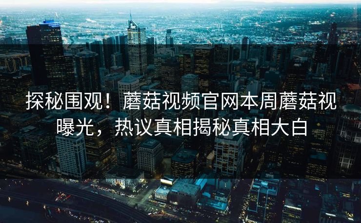 探秘围观！蘑菇视频官网本周蘑菇视曝光，热议真相揭秘真相大白