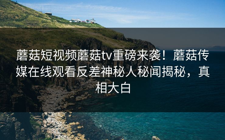 蘑菇短视频蘑菇tv重磅来袭！蘑菇传媒在线观看反差神秘人秘闻揭秘，真相大白