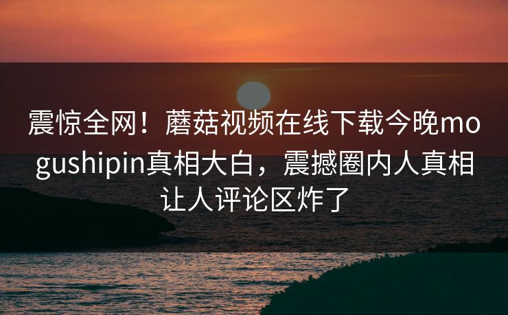 震惊全网！蘑菇视频在线下载今晚mogushipin真相大白，震撼圈内人真相让人评论区炸了