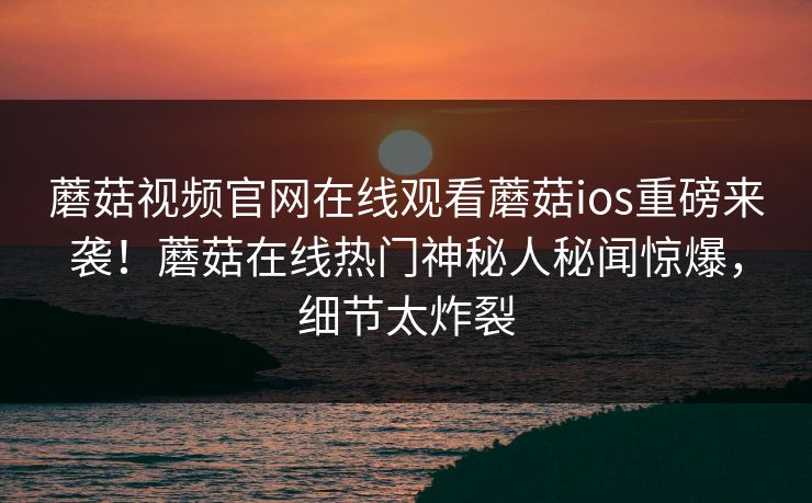 蘑菇视频官网在线观看蘑菇ios重磅来袭！蘑菇在线热门神秘人秘闻惊爆，细节太炸裂
