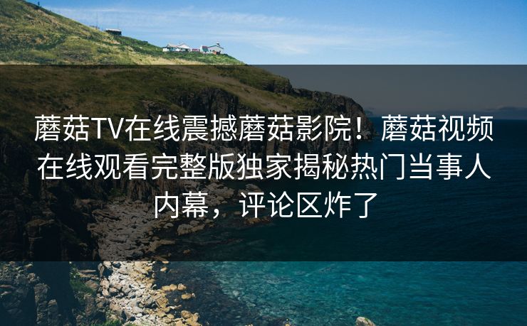 蘑菇TV在线震撼蘑菇影院！蘑菇视频在线观看完整版独家揭秘热门当事人内幕，评论区炸了