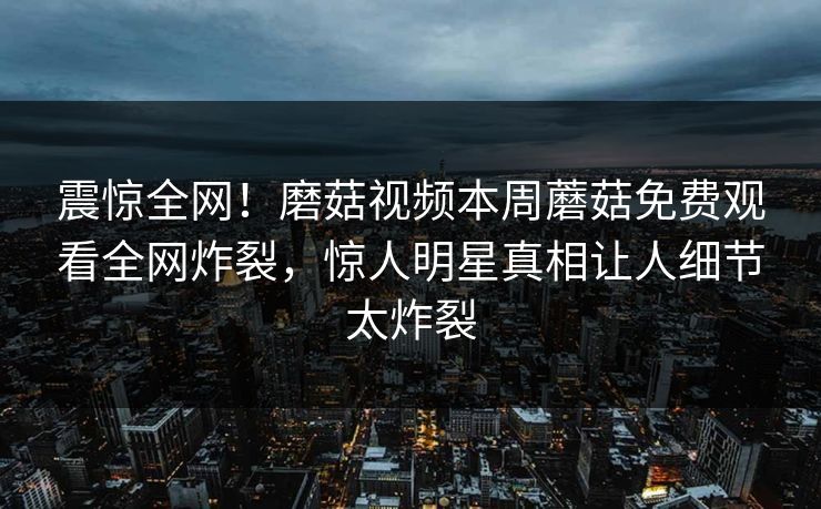 震惊全网！磨菇视频本周蘑菇免费观看全网炸裂，惊人明星真相让人细节太炸裂