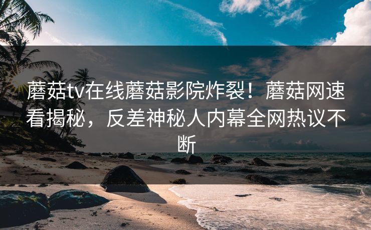 蘑菇tv在线蘑菇影院炸裂！蘑菇网速看揭秘，反差神秘人内幕全网热议不断