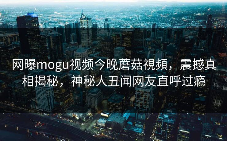 网曝mogu视频今晚蘑菇視頻，震撼真相揭秘，神秘人丑闻网友直呼过瘾