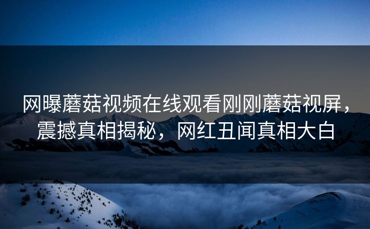 网曝蘑菇视频在线观看刚刚蘑菇视屏，震撼真相揭秘，网红丑闻真相大白