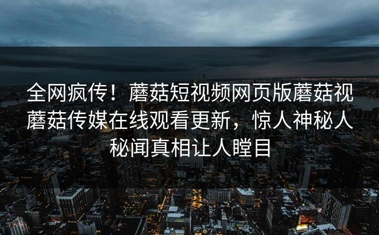 全网疯传！蘑菇短视频网页版蘑菇视蘑菇传媒在线观看更新，惊人神秘人秘闻真相让人瞠目
