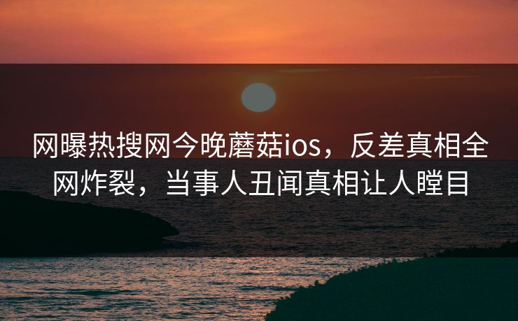 网曝热搜网今晚蘑菇ios，反差真相全网炸裂，当事人丑闻真相让人瞠目