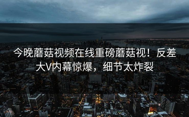 今晚蘑菇视频在线重磅蘑菇视！反差大V内幕惊爆，细节太炸裂