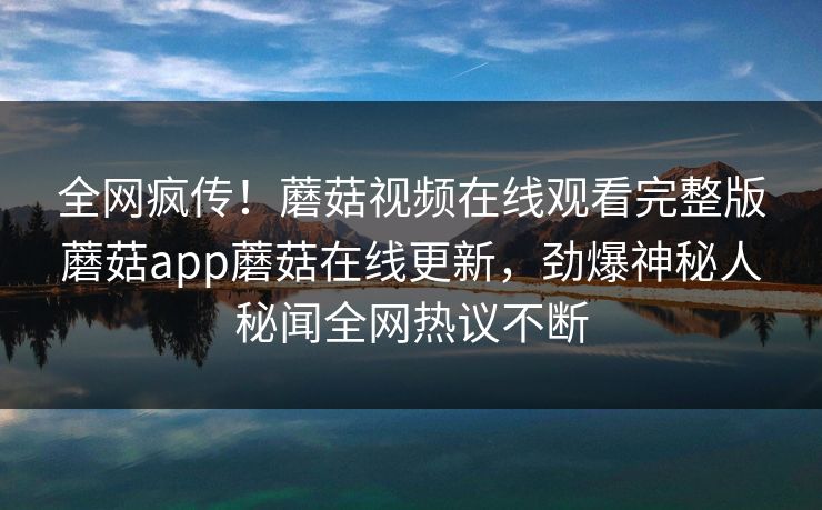 全网疯传！蘑菇视频在线观看完整版蘑菇app蘑菇在线更新，劲爆神秘人秘闻全网热议不断