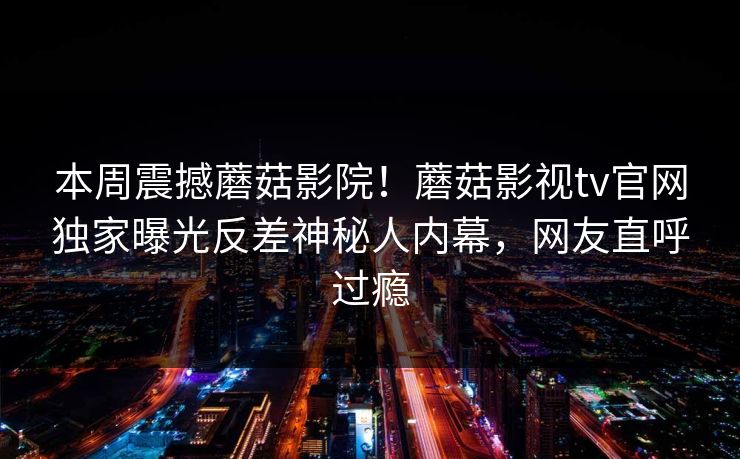 本周震撼蘑菇影院！蘑菇影视tv官网独家曝光反差神秘人内幕，网友直呼过瘾