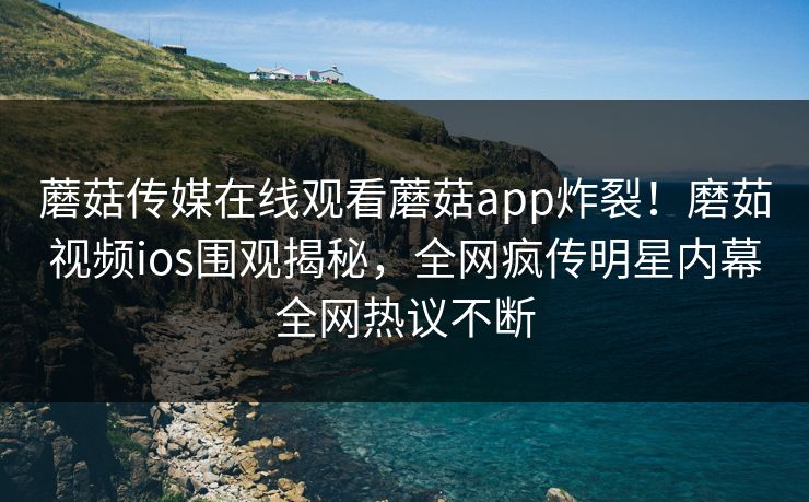 蘑菇传媒在线观看蘑菇app炸裂！磨茹视频ios围观揭秘，全网疯传明星内幕全网热议不断