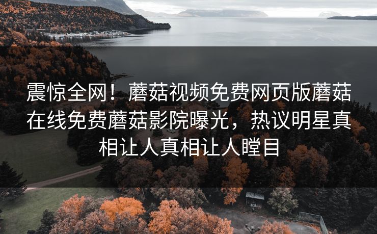 震惊全网！蘑菇视频免费网页版蘑菇在线免费蘑菇影院曝光，热议明星真相让人真相让人瞠目