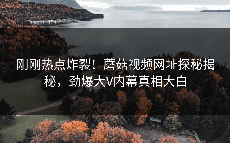 刚刚热点炸裂！蘑菇视频网址探秘揭秘，劲爆大V内幕真相大白