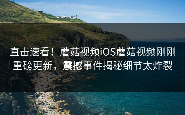 直击速看！蘑菇视频iOS蘑菇视频刚刚重磅更新，震撼事件揭秘细节太炸裂