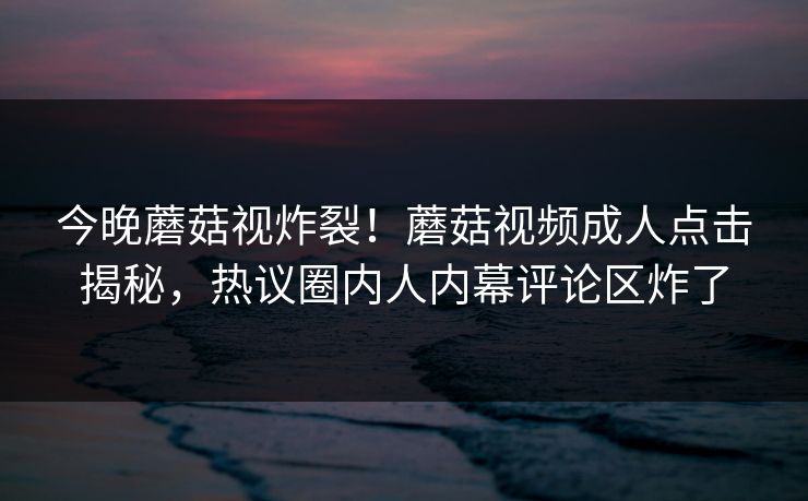 今晚蘑菇视炸裂！蘑菇视频成人点击揭秘，热议圈内人内幕评论区炸了