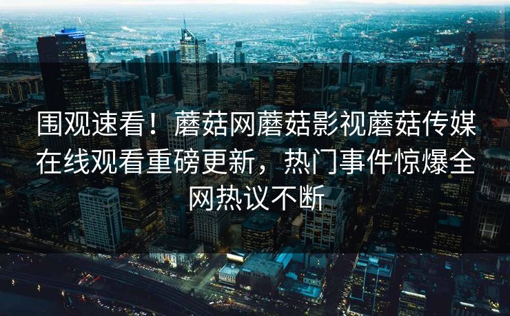 围观速看！蘑菇网蘑菇影视蘑菇传媒在线观看重磅更新，热门事件惊爆全网热议不断