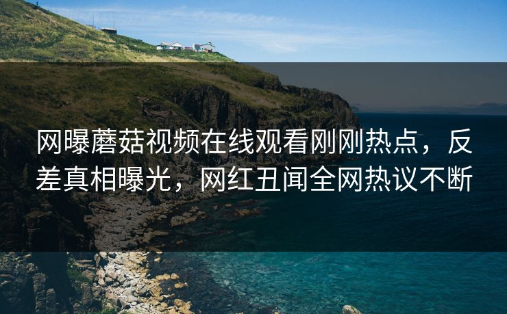 网曝蘑菇视频在线观看刚刚热点，反差真相曝光，网红丑闻全网热议不断