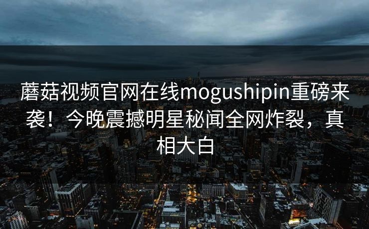 蘑菇视频官网在线mogushipin重磅来袭！今晚震撼明星秘闻全网炸裂，真相大白