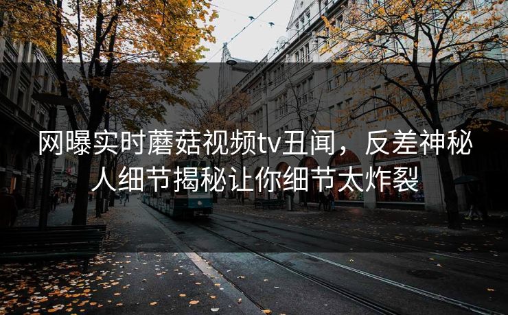 网曝实时蘑菇视频tv丑闻，反差神秘人细节揭秘让你细节太炸裂