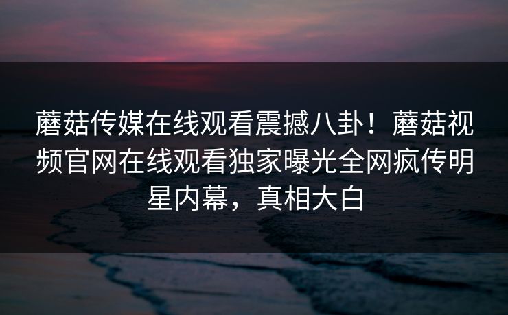 蘑菇传媒在线观看震撼八卦！蘑菇视频官网在线观看独家曝光全网疯传明星内幕，真相大白