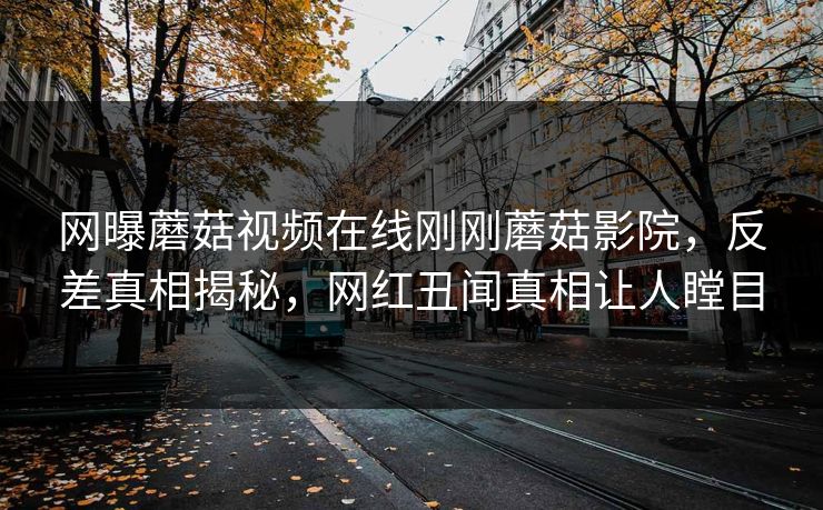 网曝蘑菇视频在线刚刚蘑菇影院，反差真相揭秘，网红丑闻真相让人瞠目