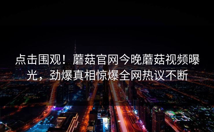 点击围观！蘑菇官网今晚蘑菇视频曝光，劲爆真相惊爆全网热议不断