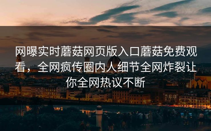 网曝实时蘑菇网页版入口蘑菇免费观看，全网疯传圈内人细节全网炸裂让你全网热议不断