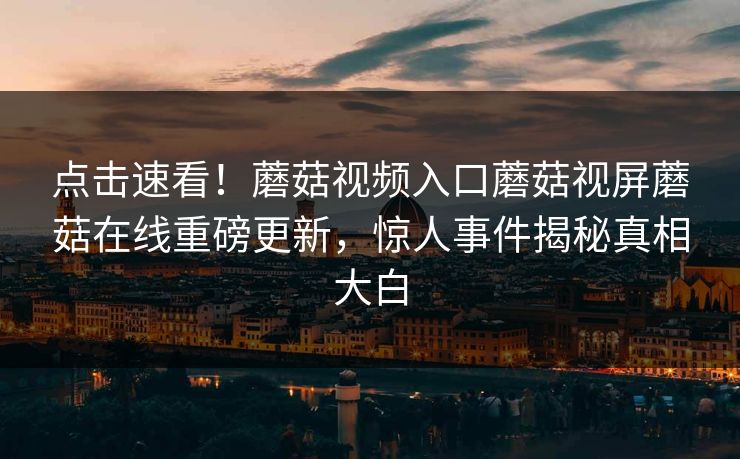 点击速看！蘑菇视频入口蘑菇视屏蘑菇在线重磅更新，惊人事件揭秘真相大白