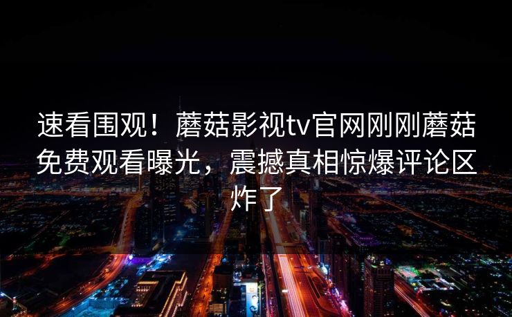 速看围观！蘑菇影视tv官网刚刚蘑菇免费观看曝光，震撼真相惊爆评论区炸了