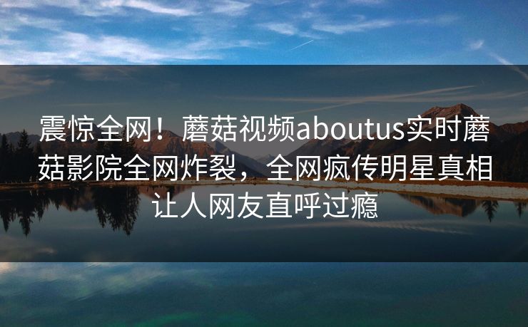 震惊全网！蘑菇视频aboutus实时蘑菇影院全网炸裂，全网疯传明星真相让人网友直呼过瘾
