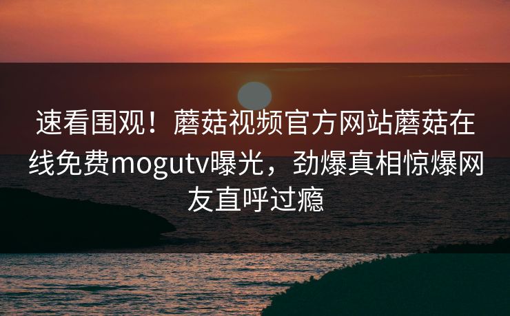 速看围观！蘑菇视频官方网站蘑菇在线免费mogutv曝光，劲爆真相惊爆网友直呼过瘾