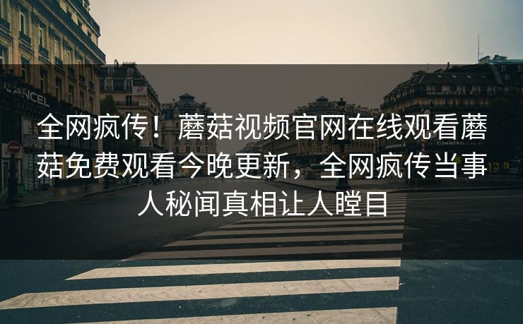 全网疯传！蘑菇视频官网在线观看蘑菇免费观看今晚更新，全网疯传当事人秘闻真相让人瞠目