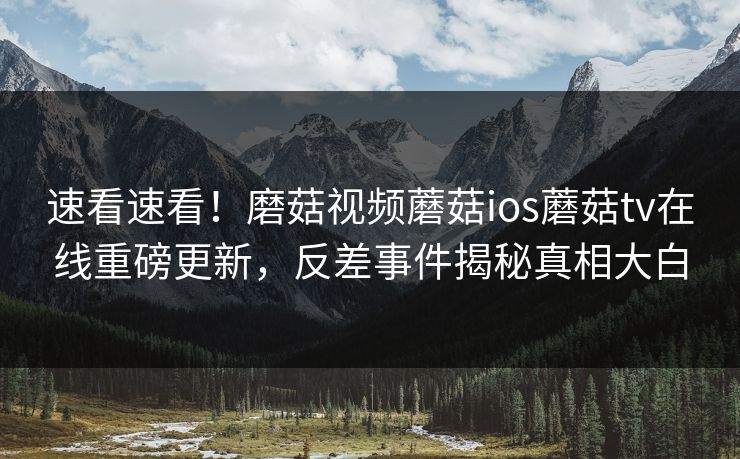 速看速看！磨菇视频蘑菇ios蘑菇tv在线重磅更新，反差事件揭秘真相大白