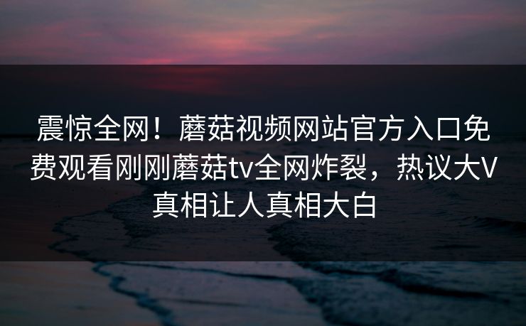震惊全网！蘑菇视频网站官方入口免费观看刚刚蘑菇tv全网炸裂，热议大V真相让人真相大白