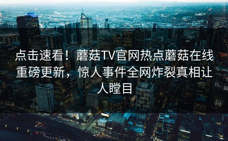 点击速看！蘑菇TV官网热点蘑菇在线重磅更新，惊人事件全网炸裂真相让人瞠目